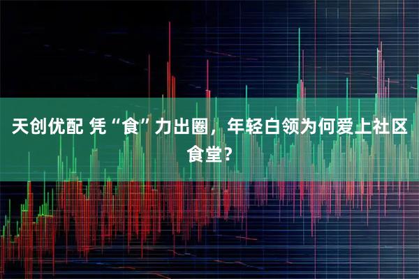 天创优配 凭“食”力出圈，年轻白领为何爱上社区食堂？
