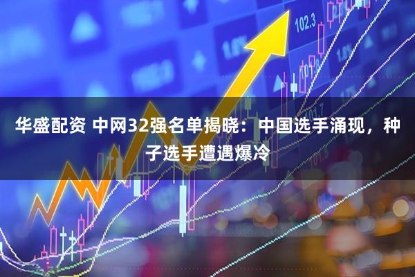 华盛配资 中网32强名单揭晓:中国选手涌现,种子选手遭遇爆冷