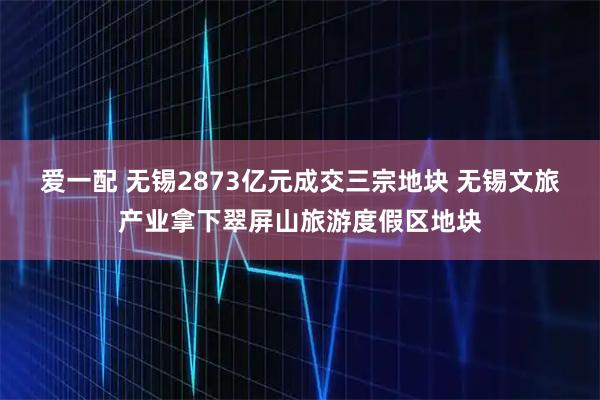 爱一配 无锡2873亿元成交三宗地块 无锡文旅产业拿下翠屏山旅游度假区地块