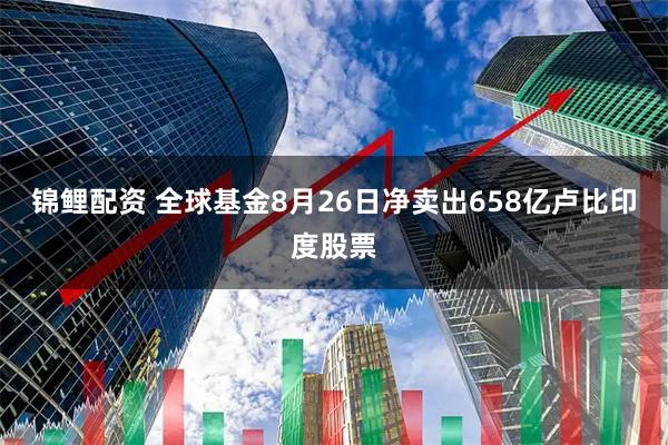 锦鲤配资 全球基金8月26日净卖出658亿卢比印度股票