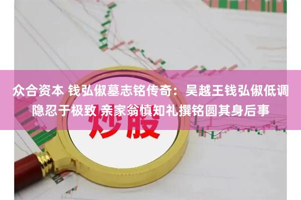 众合资本 钱弘俶墓志铭传奇:吴越王钱弘俶低调隐忍于极致 亲家翁慎知礼撰铭圆其身后事