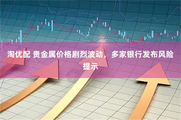 淘优配 贵金属价格剧烈波动，多家银行发布风险提示