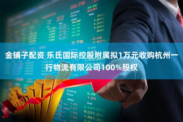 金铺子配资 乐氏国际控股附属拟1万元收购杭州一行物流有限公司100%股权