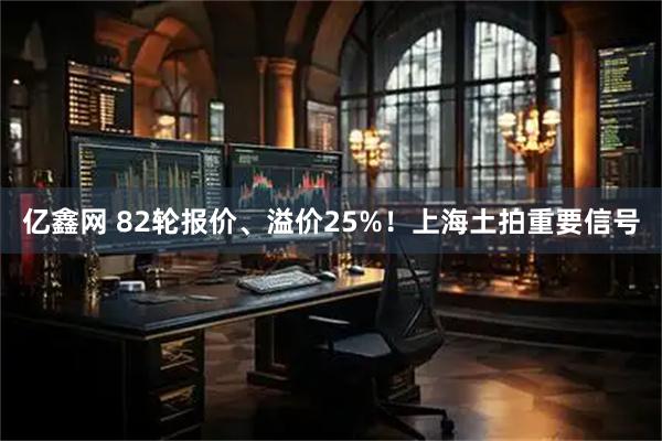 亿鑫网 82轮报价、溢价25%！上海土拍重要信号