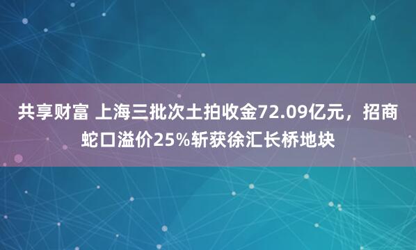 共享财富 上海三批次土拍收金72.09亿元，招商蛇口溢价25%斩获徐汇长桥地块