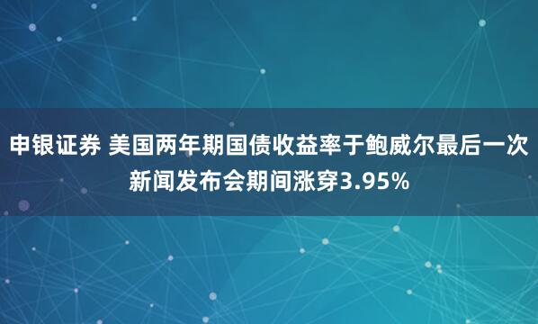 申银证券 美国两年期国债收益率于鲍威尔最后一次新闻发布会期间涨穿3.95%