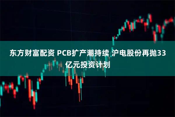 东方财富配资 PCB扩产潮持续 沪电股份再抛33亿元投资计划