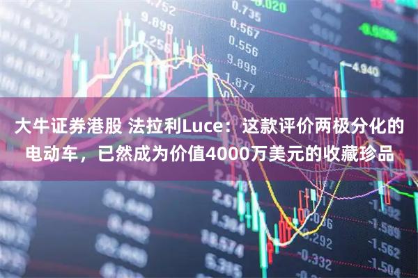 大牛证券港股 法拉利Luce：这款评价两极分化的电动车，已然成为价值4000万美元的收藏珍品