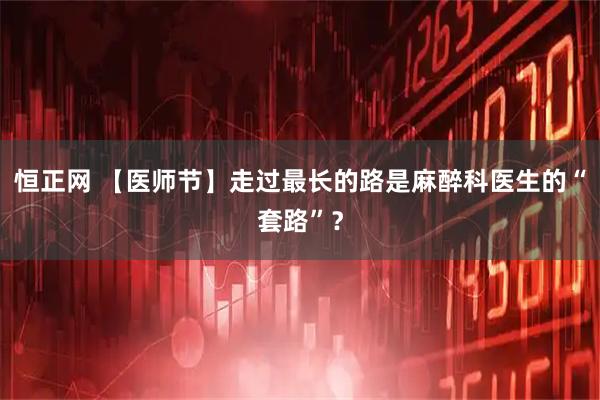 恒正网 【医师节】走过最长的路是麻醉科医生的“套路”？