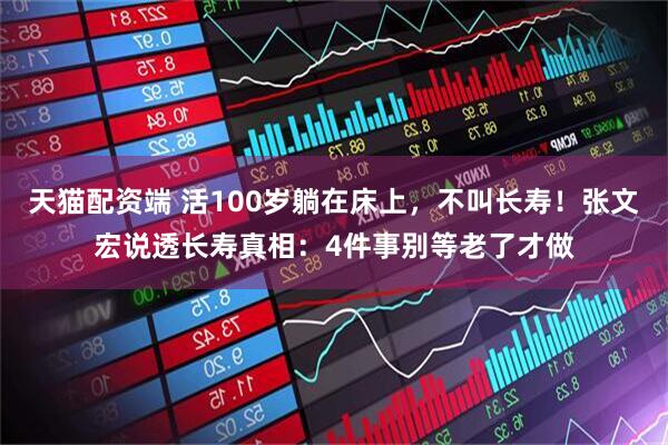 天猫配资端 活100岁躺在床上，不叫长寿！张文宏说透长寿真相：4件事别等老了才做